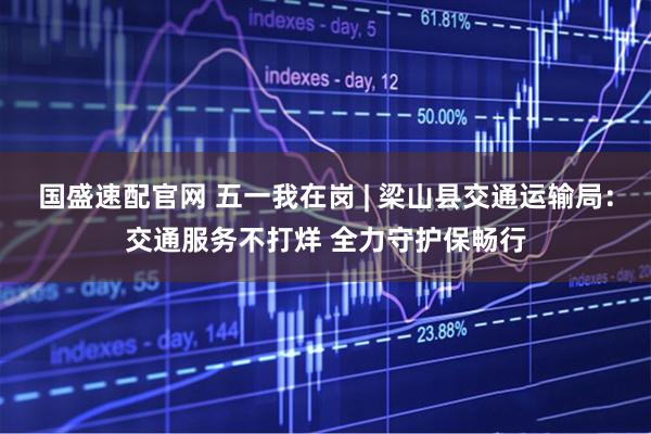 国盛速配官网 五一我在岗 | 梁山县交通运输局：交通服务不打烊 全力守护保畅行