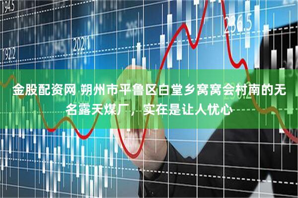 金股配资网 朔州市平鲁区白堂乡窝窝会村南的无名露天煤厂，实在是让人忧心