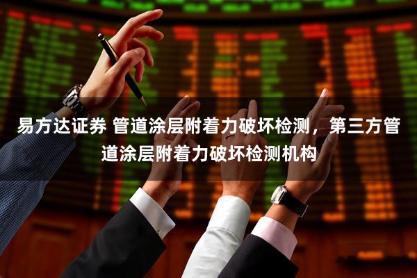 易方达证券 管道涂层附着力破坏检测，第三方管道涂层附着力破坏检测机构