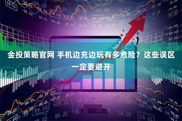 金投策略官网 手机边充边玩有多危险？这些误区一定要避开