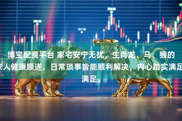 博宝配资平台 家宅安宁无扰，生肖龙、马、猴的家人健康顺遂，日常琐事皆能顺利解决，内心踏实满足。