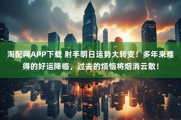 淘配网APP下载 射手明日运势大转变！多年来难得的好运降临，过去的烦恼将烟消云散！