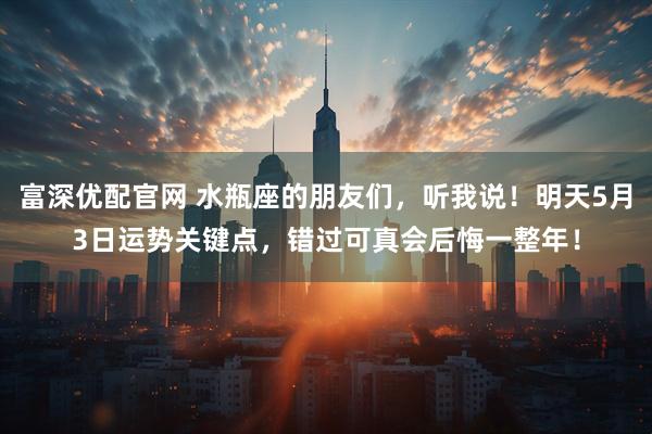 富深优配官网 水瓶座的朋友们，听我说！明天5月3日运势关键点，错过可真会后悔一整年！