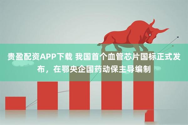 贵盈配资APP下载 我国首个血管芯片国标正式发布，在鄂央企国药动保主导编制