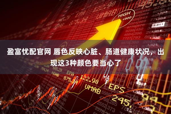 盈富忧配官网 唇色反映心脏、肠道健康状况，出现这3种颜色要当心了