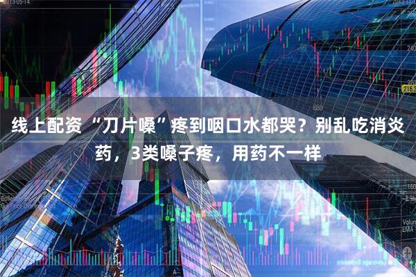 线上配资 “刀片嗓”疼到咽口水都哭？别乱吃消炎药，3类嗓子疼，用药不一样