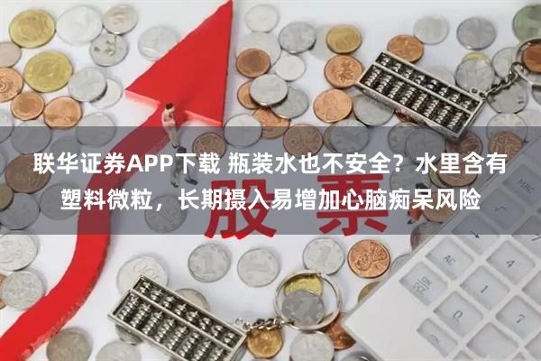联华证券APP下载 瓶装水也不安全？水里含有塑料微粒，长期摄入易增加心脑痴呆风险