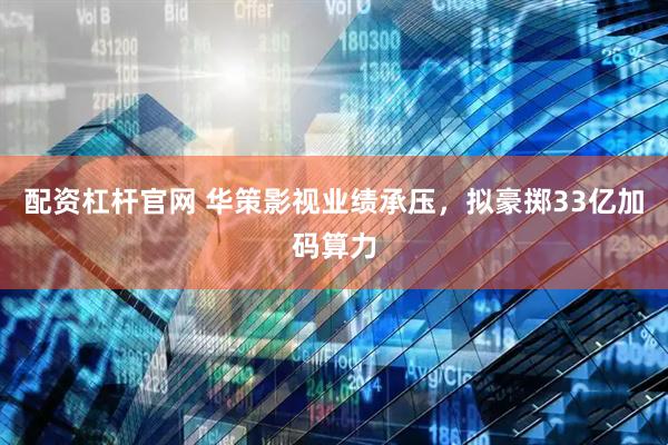 配资杠杆官网 华策影视业绩承压，拟豪掷33亿加码算力