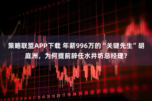 策略联盟APP下载 年薪996万的“关键先生”胡庭洲，为何提前辞任水井坊总经理？