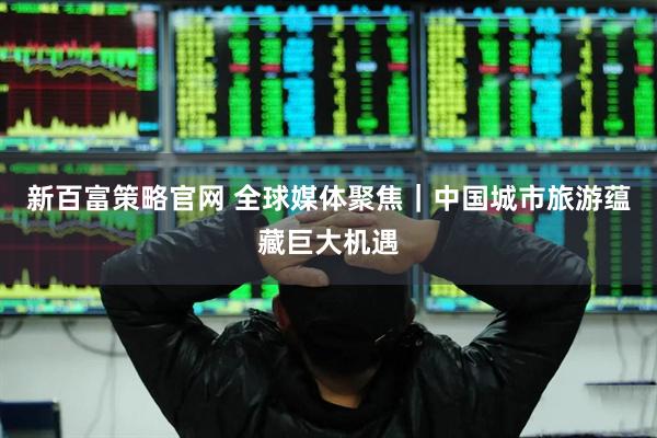 新百富策略官网 全球媒体聚焦｜中国城市旅游蕴藏巨大机遇