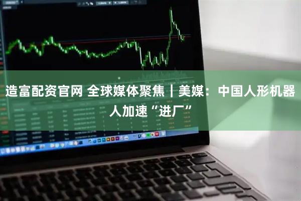 造富配资官网 全球媒体聚焦｜美媒：中国人形机器人加速“进厂”