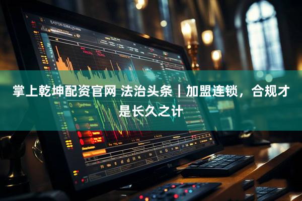 掌上乾坤配资官网 法治头条｜加盟连锁，合规才是长久之计