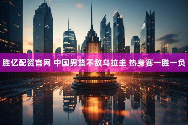 胜亿配资官网 中国男篮不敌乌拉圭 热身赛一胜一负
