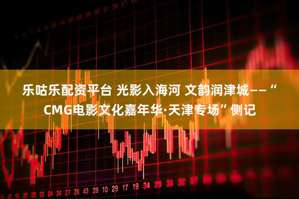 乐咕乐配资平台 光影入海河 文韵润津城——“CMG电影文化嘉年华·天津专场”侧记