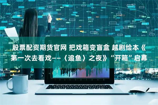股票配资期货官网 把戏箱变盲盒 越剧绘本《第一次去看戏——〈追鱼〉之夜》“开箱”启幕
