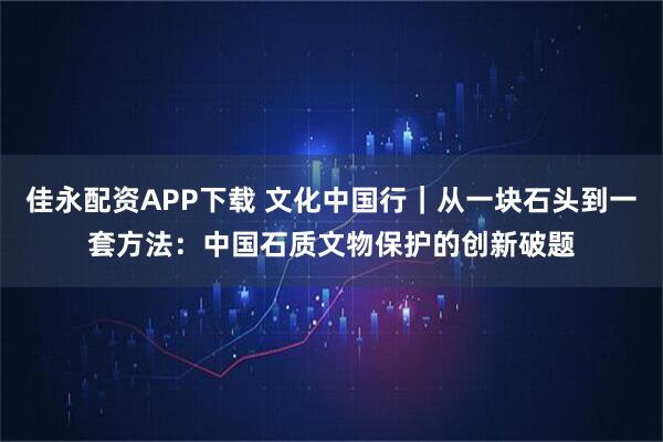 佳永配资APP下载 文化中国行｜从一块石头到一套方法：中国石质文物保护的创新破题