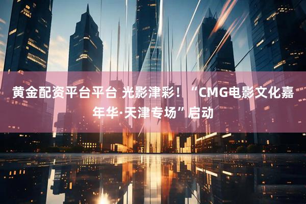 黄金配资平台平台 光影津彩！“CMG电影文化嘉年华·天津专场”启动