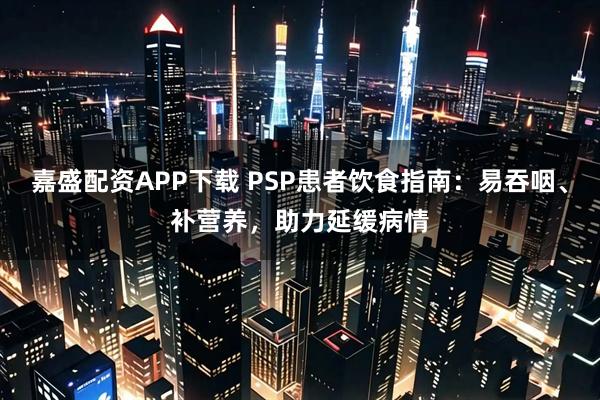 嘉盛配资APP下载 PSP患者饮食指南：易吞咽、补营养，助力延缓病情