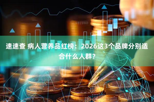 速速查 病人营养品红榜：2026这3个品牌分别适合什么人群？