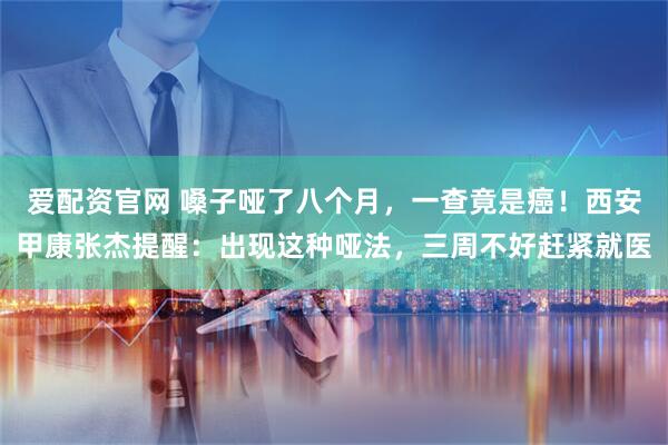 爱配资官网 嗓子哑了八个月，一查竟是癌！西安甲康张杰提醒：出现这种哑法，三周不好赶紧就医