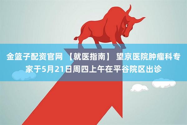 金篮子配资官网 【就医指南】 望京医院肿瘤科专家于5月21日周四上午在平谷院区出诊